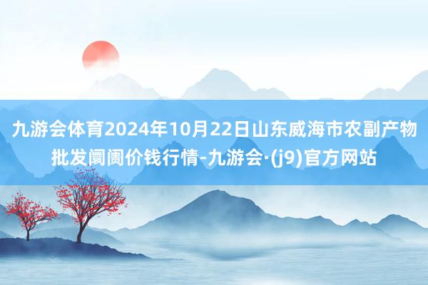 九游会体育2024年10月22日山东威海市农副产物批发阛阓价钱行情-九游会·(j9)官方网站