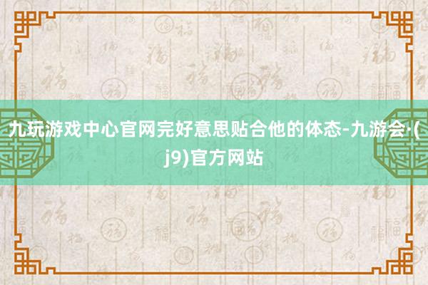 九玩游戏中心官网完好意思贴合他的体态-九游会·(j9)官方网站