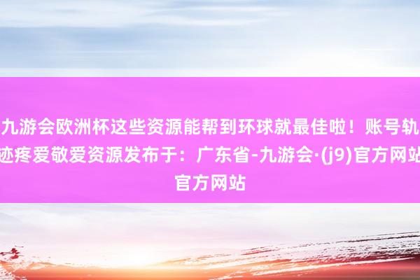 九游会欧洲杯这些资源能帮到环球就最佳啦！账号轨迹疼爱敬爱资源发布于：广东省-九游会·(j9)官方网站