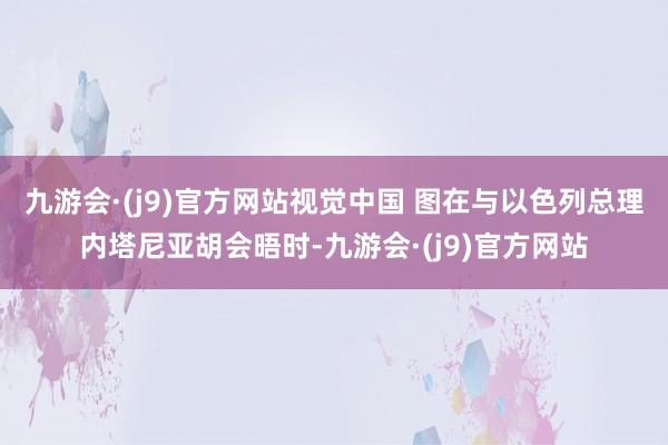 九游会·(j9)官方网站视觉中国 图在与以色列总理内塔尼亚胡会晤时-九游会·(j9)官方网站