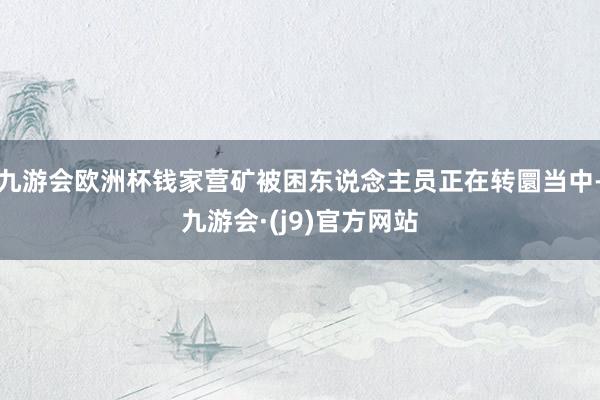 九游会欧洲杯钱家营矿被困东说念主员正在转圜当中-九游会·(j9)官方网站