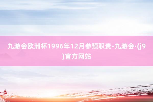 九游会欧洲杯1996年12月参预职责-九游会·(j9)官方网站