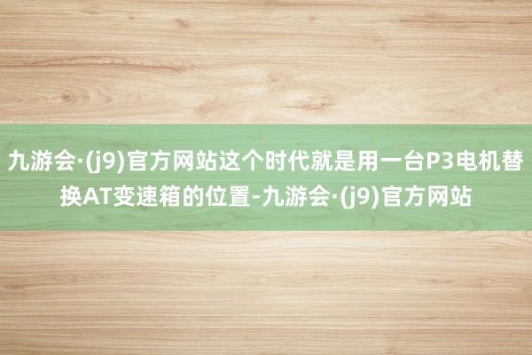 九游会·(j9)官方网站这个时代就是用一台P3电机替换AT变速箱的位置-九游会·(j9)官方网站