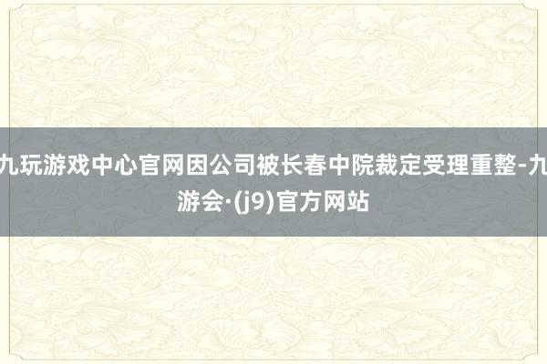 九玩游戏中心官网因公司被长春中院裁定受理重整-九游会·(j9)官方网站