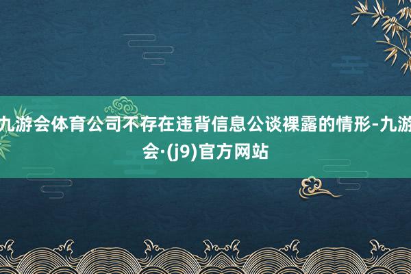 九游会体育公司不存在违背信息公谈裸露的情形-九游会·(j9)官方网站