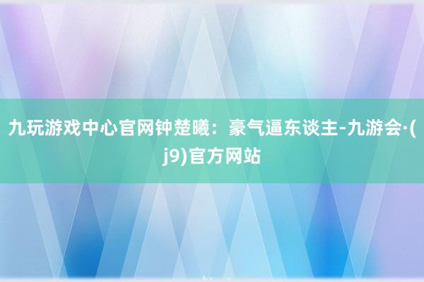 九玩游戏中心官网钟楚曦：豪气逼东谈主-九游会·(j9)官方网站