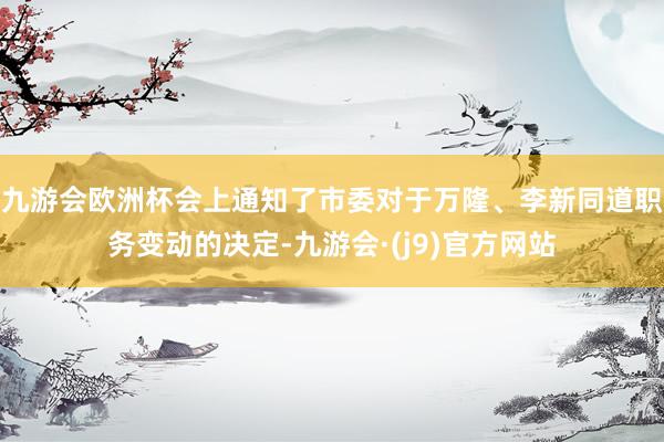 九游会欧洲杯会上通知了市委对于万隆、李新同道职务变动的决定-九游会·(j9)官方网站