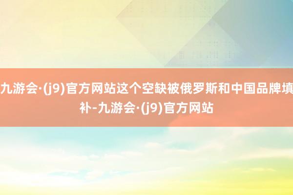 九游会·(j9)官方网站这个空缺被俄罗斯和中国品牌填补-九游会·(j9)官方网站