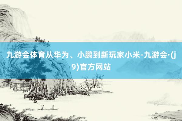 九游会体育从华为、小鹏到新玩家小米-九游会·(j9)官方网站