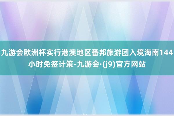 九游会欧洲杯实行港澳地区番邦旅游团入境海南144小时免签计策-九游会·(j9)官方网站