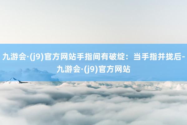 九游会·(j9)官方网站手指间有破绽：当手指并拢后-九游会·(j9)官方网站