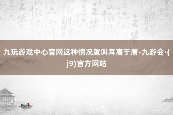 九玩游戏中心官网这种情况就叫耳高于眉-九游会·(j9)官方网站