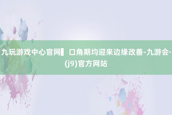 九玩游戏中心官网▍口角期均迎来边缘改善-九游会·(j9)官方网站