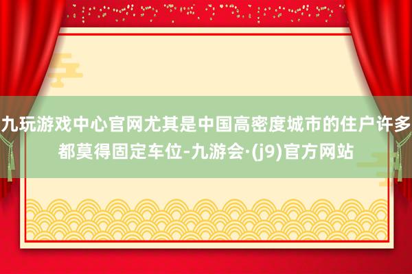 九玩游戏中心官网尤其是中国高密度城市的住户许多都莫得固定车位-九游会·(j9)官方网站