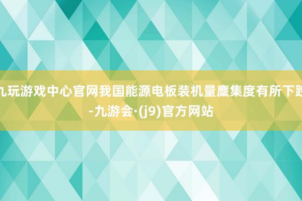 九玩游戏中心官网我国能源电板装机量麇集度有所下跌-九游会·(j9)官方网站