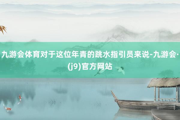 九游会体育对于这位年青的跳水指引员来说-九游会·(j9)官方网站