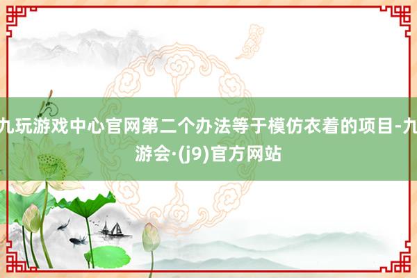 九玩游戏中心官网第二个办法等于模仿衣着的项目-九游会·(j9)官方网站