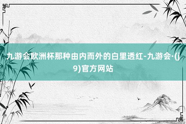 九游会欧洲杯那种由内而外的白里透红-九游会·(j9)官方网站