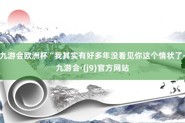 九游会欧洲杯“我其实有好多年没看见你这个情状了-九游会·(j9)官方网站