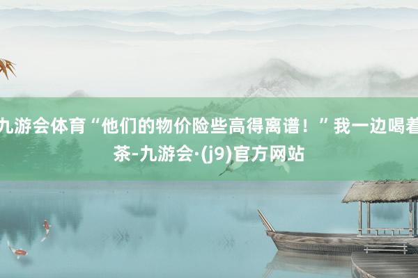 九游会体育“他们的物价险些高得离谱！”我一边喝着茶-九游会·(j9)官方网站