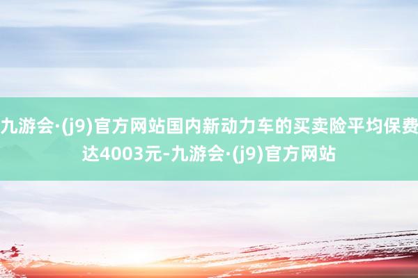 九游会·(j9)官方网站国内新动力车的买卖险平均保费达4003元-九游会·(j9)官方网站