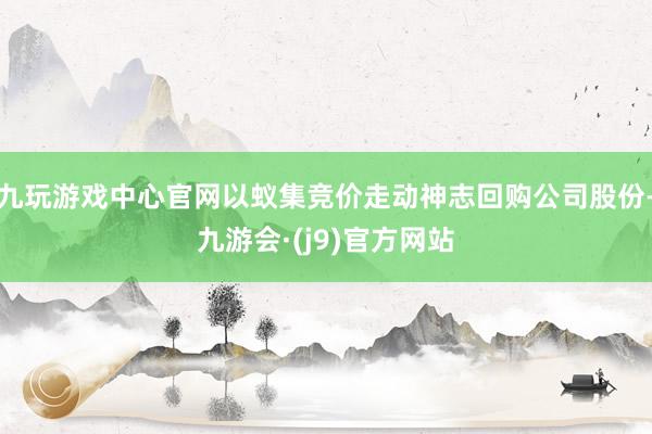 九玩游戏中心官网以蚁集竞价走动神志回购公司股份-九游会·(j9)官方网站