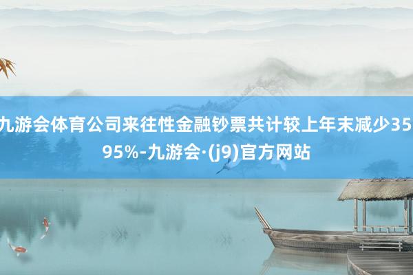 九游会体育公司来往性金融钞票共计较上年末减少35.95%-九游会·(j9)官方网站