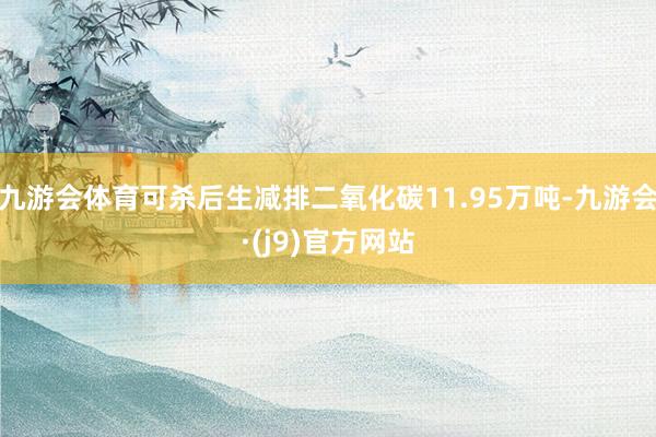 九游会体育可杀后生减排二氧化碳11.95万吨-九游会·(j9)官方网站