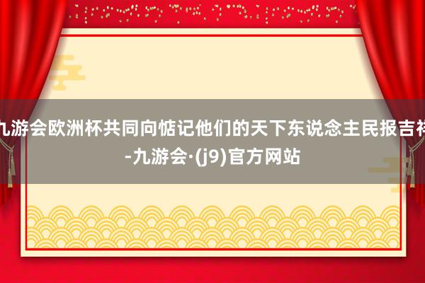 九游会欧洲杯共同向惦记他们的天下东说念主民报吉祥-九游会·(j9)官方网站