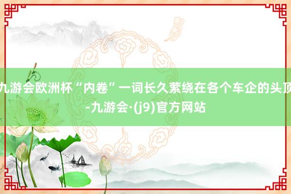 九游会欧洲杯“内卷”一词长久萦绕在各个车企的头顶-九游会·(j9)官方网站