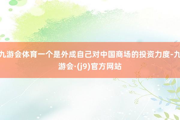 九游会体育一个是外成自己对中国商场的投资力度-九游会·(j9)官方网站