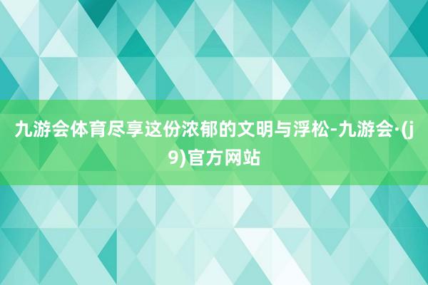 九游会体育尽享这份浓郁的文明与浮松-九游会·(j9)官方网站