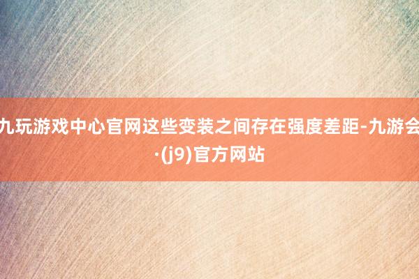 九玩游戏中心官网这些变装之间存在强度差距-九游会·(j9)官方网站