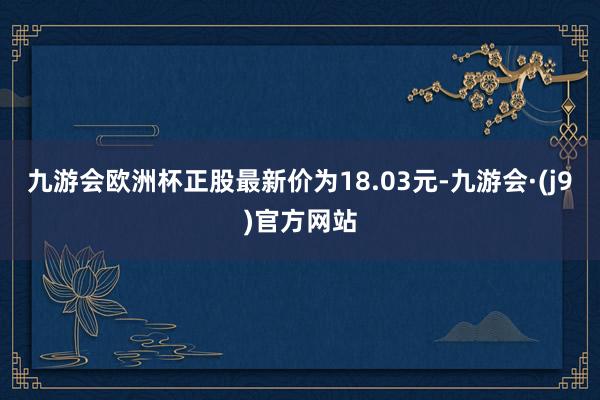 九游会欧洲杯正股最新价为18.03元-九游会·(j9)官方网站