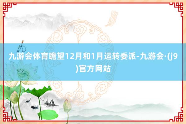 九游会体育瞻望12月和1月运转委派-九游会·(j9)官方网站