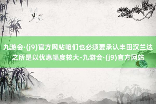 九游会·(j9)官方网站咱们也必须要承认丰田汉兰达之所是以优惠幅度较大-九游会·(j9)官方网站