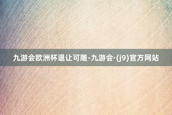 九游会欧洲杯退让可雕-九游会·(j9)官方网站