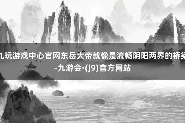 九玩游戏中心官网东岳大帝就像是流畅阴阳两界的桥梁-九游会·(j9)官方网站