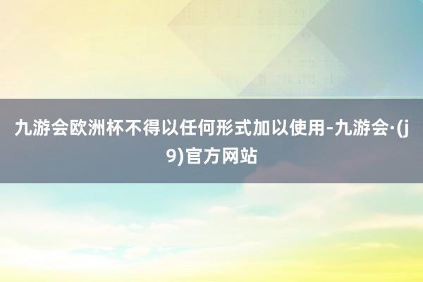 九游会欧洲杯不得以任何形式加以使用-九游会·(j9)官方网站