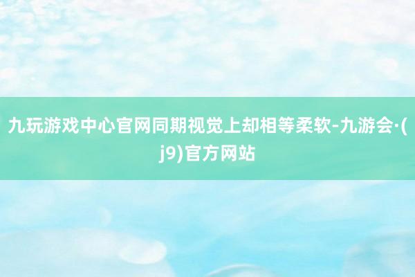 九玩游戏中心官网同期视觉上却相等柔软-九游会·(j9)官方网站