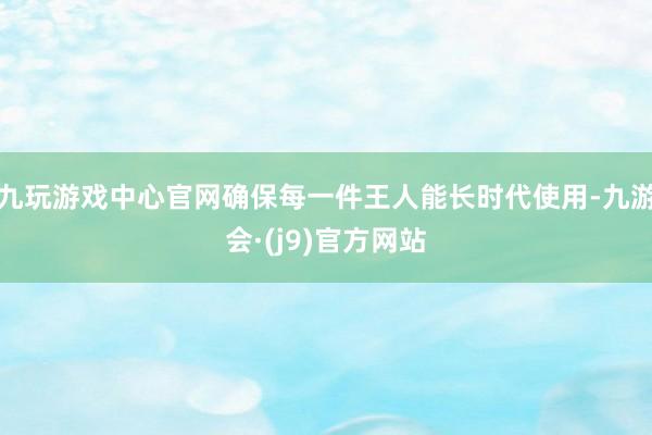 九玩游戏中心官网确保每一件王人能长时代使用-九游会·(j9)官方网站