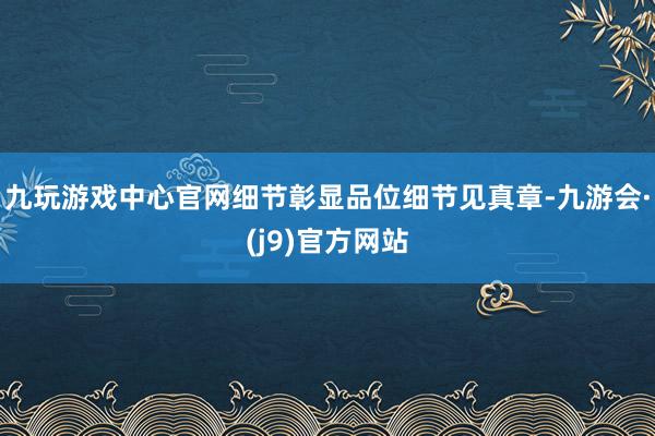 九玩游戏中心官网细节彰显品位细节见真章-九游会·(j9)官方网站