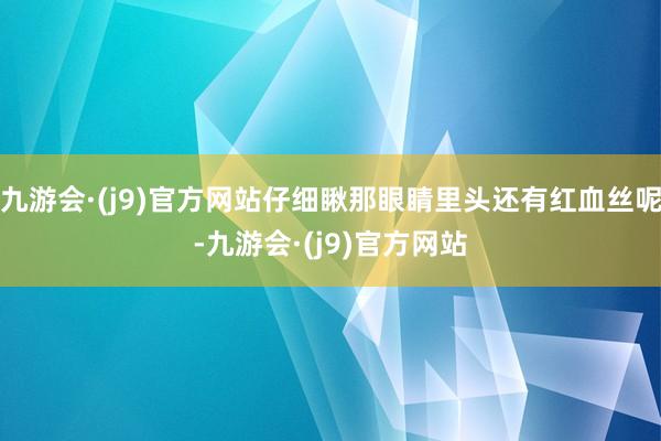 九游会·(j9)官方网站仔细瞅那眼睛里头还有红血丝呢-九游会·(j9)官方网站