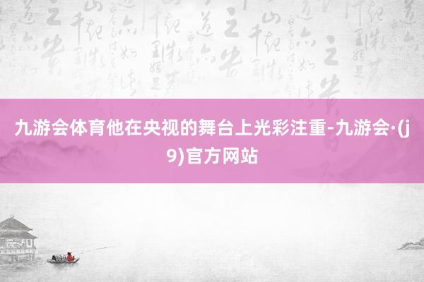 九游会体育他在央视的舞台上光彩注重-九游会·(j9)官方网站