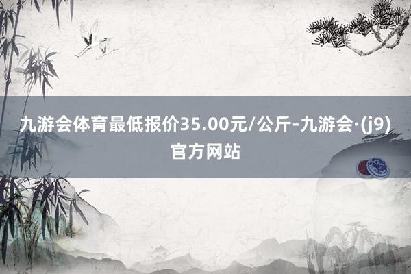 九游会体育最低报价35.00元/公斤-九游会·(j9)官方网站