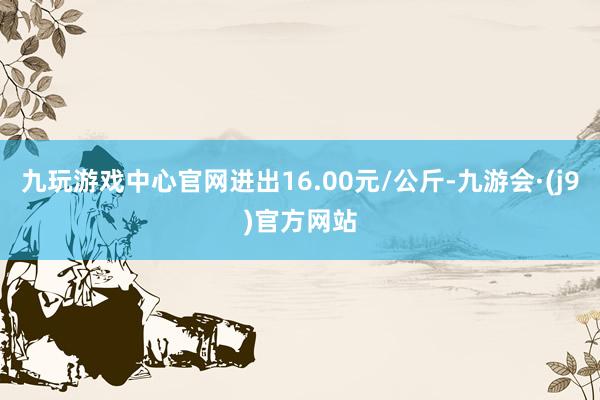 九玩游戏中心官网进出16.00元/公斤-九游会·(j9)官方网站