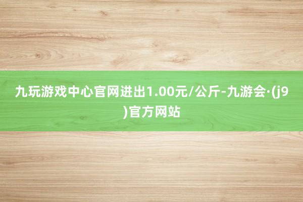 九玩游戏中心官网进出1.00元/公斤-九游会·(j9)官方网站