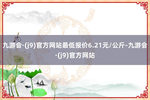 九游会·(j9)官方网站最低报价6.21元/公斤-九游会·(j9)官方网站