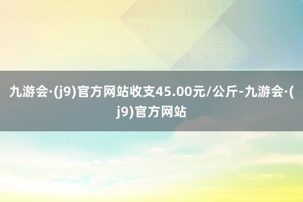 九游会·(j9)官方网站收支45.00元/公斤-九游会·(j9)官方网站