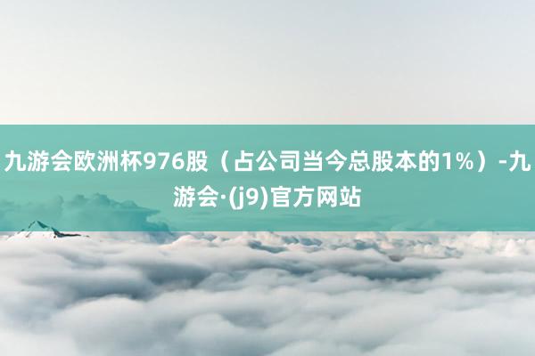 九游会欧洲杯976股（占公司当今总股本的1%）-九游会·(j9)官方网站